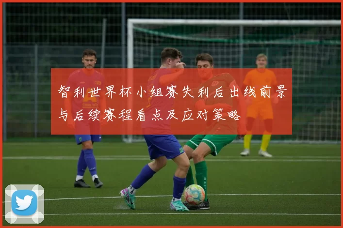 智利世界杯小组赛失利后出线前景与后续赛程看点及应对策略