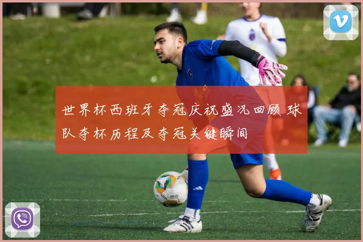 世界杯西班牙夺冠庆祝盛况回顾 球队夺杯历程及夺冠关键瞬间