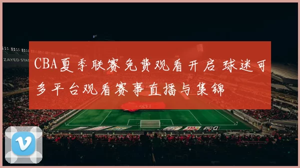 CBA夏季联赛免费观看开启 球迷可多平台观看赛事直播与集锦