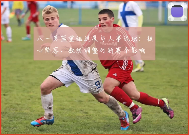八一男篮重组进展与人事流动:核心阵容、教练调整对新赛季影响