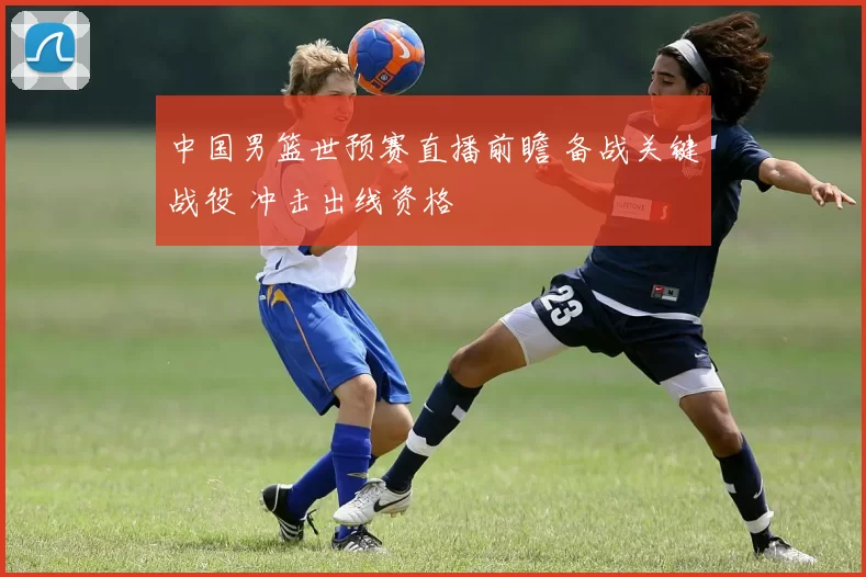 中国男篮世预赛直播前瞻 备战关键战役 冲击出线资格