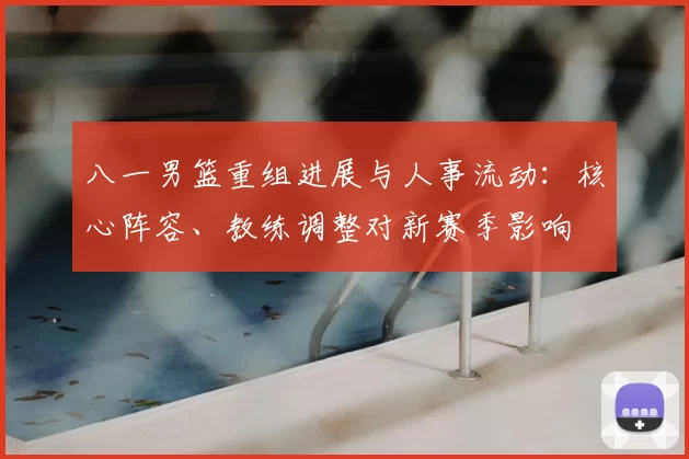 八一男篮重组进展与人事流动:核心阵容、教练调整对新赛季影响
