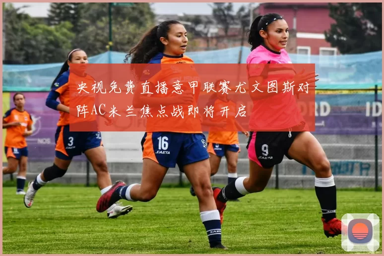 央视免费直播意甲联赛尤文图斯对阵AC米兰焦点战即将开启