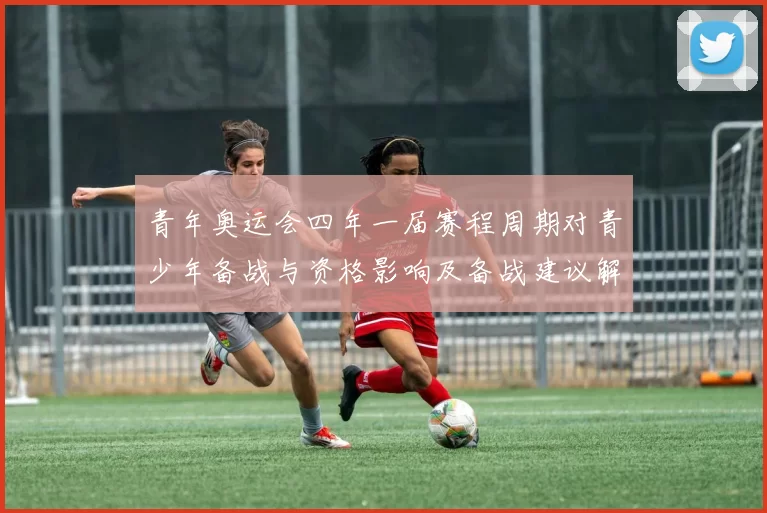 青年奥运会四年一届赛程周期对青少年备战与资格影响及备战建议解读