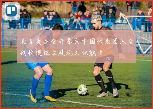 北京奥运会开幕式中国代表团入场创收视纪录展现文化魅力