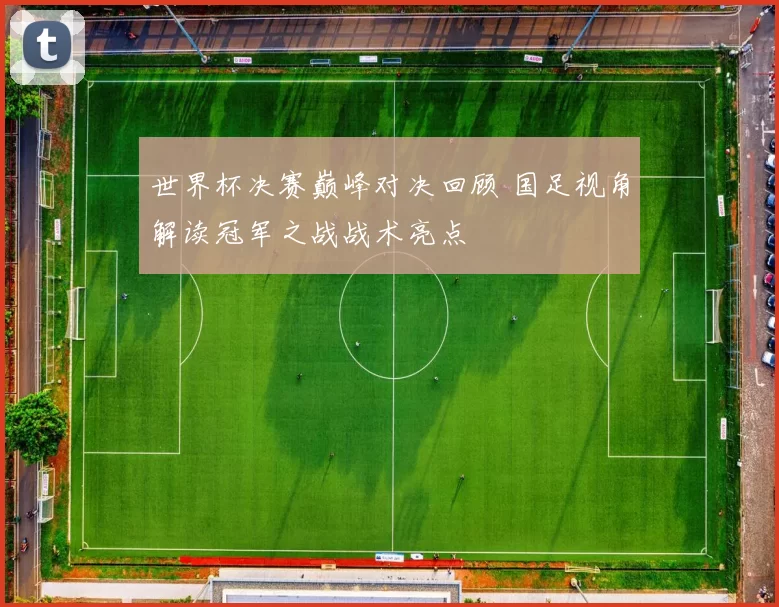 世界杯决赛巅峰对决回顾 国足视角解读冠军之战战术亮点