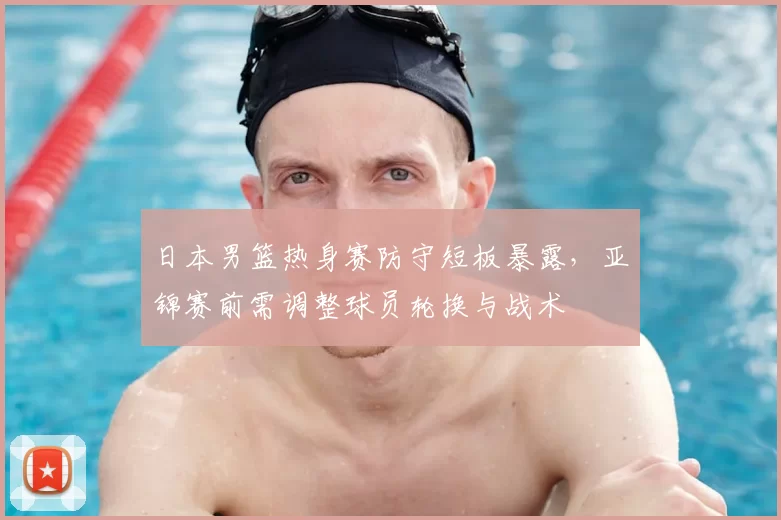 日本男篮热身赛防守短板暴露，亚锦赛前需调整球员轮换与战术