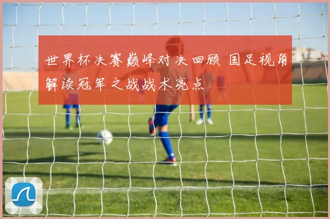 世界杯决赛巅峰对决回顾 国足视角解读冠军之战战术亮点