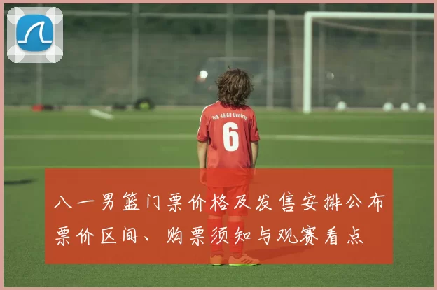 八一男篮门票价格及发售安排公布票价区间、购票须知与观赛看点