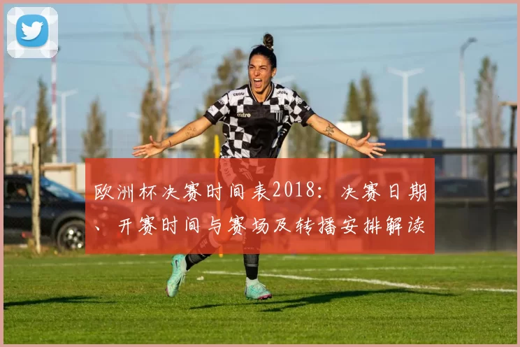 欧洲杯决赛时间表2018:决赛日期、开赛时间与赛场及转播安排解读并提示观赛要点