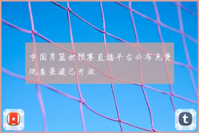 中国男篮世预赛直播平台公布免费观看渠道已开放