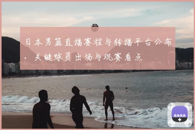 日本男篮直播赛程与转播平台公布，关键球员出场与观赛看点