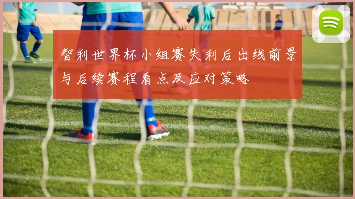 智利世界杯小组赛失利后出线前景与后续赛程看点及应对策略