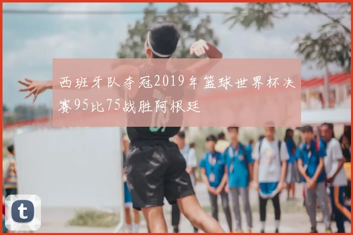 西班牙队夺冠2019年篮球世界杯决赛95比75战胜阿根廷