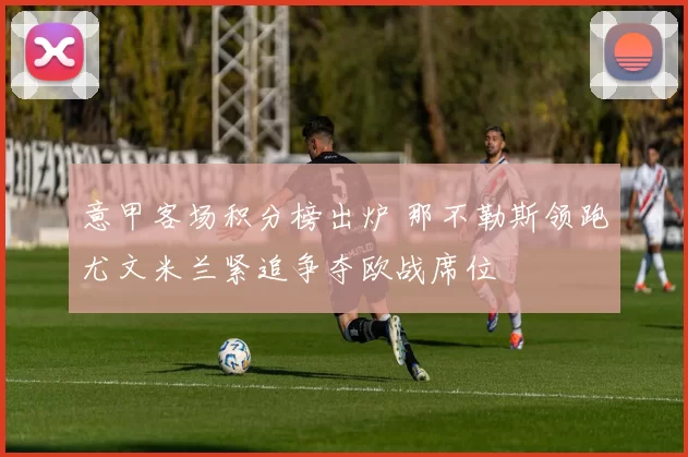 意甲客场积分榜出炉 那不勒斯领跑尤文米兰紧追争夺欧战席位